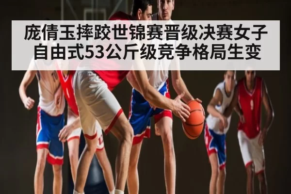 庞倩玉摔跤世锦赛晋级决赛女子自由式53公斤级竞争格局生变 - FANYAESPORTS